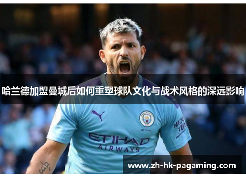 哈兰德加盟曼城后如何重塑球队文化与战术风格的深远影响 哈兰德加盟曼城后如何重塑球队文化与战术风格的深远影响