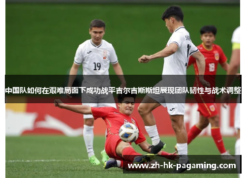 中国队如何在艰难局面下成功战平吉尔吉斯斯坦展现团队韧性与战术调整 中国队如何在艰难局面下成功战平吉尔吉斯斯坦展现团队韧性与战术调整
