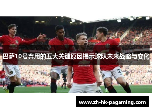 巴萨10号弃用的五大关键原因揭示球队未来战略与变化 巴萨10号弃用的五大关键原因揭示球队未来战略与变化