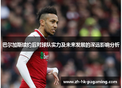 巴尔加斯续约后对球队实力及未来发展的深远影响分析