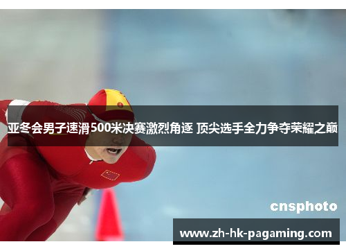 亚冬会男子速滑500米决赛激烈角逐 顶尖选手全力争夺荣耀之巅