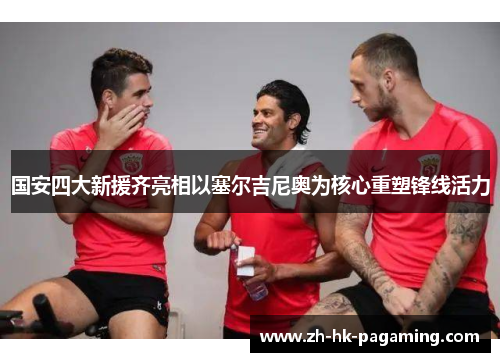 国安四大新援齐亮相以塞尔吉尼奥为核心重塑锋线活力