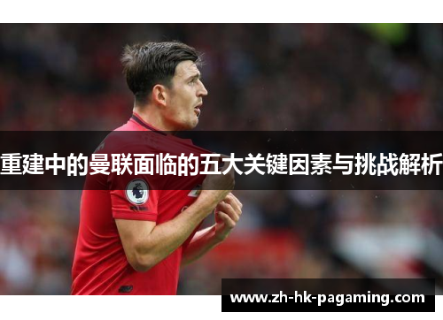重建中的曼联面临的五大关键因素与挑战解析 重建中的曼联面临的五大关键因素与挑战解析