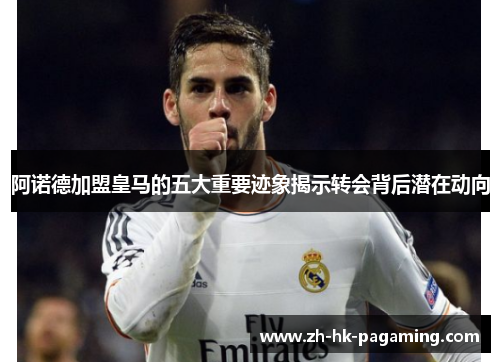 阿诺德加盟皇马的五大重要迹象揭示转会背后潜在动向
